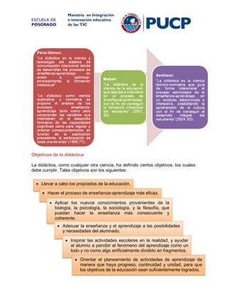 ESCUELA DE
POSGRADO

Maestría en Integración
e innovación educativa
de las TIC

Objetivos de la didáctica
La didáctica, como cualquier otra ciencia, ha definido ciertos objetivos, los cuales
debe cumplir. Tales objetivos son los siguientes:
 Llevar a cabo los propósitos de la educación.
 Hacer el proceso de enseñanza-aprendizaje más eficaz.
 Aplicar los nuevos conocimientos provenientes de la
biología, la psicología, la sociología, y la filosofía, que
puedan hacer la enseñanza más consecuente y
coherente.
 Adecuar la enseñanza y el aprendizaje a las posibilidades
y necesidades del alumnado.
 Inspirar las actividades escolares en la realidad, y ayudar
al alumno a percibir el fenómeno del aprendizaje como un
todo y no como algo artificialmente dividido en fragmentos.
 Orientar el planeamiento de actividades de aprendizaje de
manera que haya progreso, continuidad y unidad, para que
los objetivos de la educación sean suficientemente logrados.
16

 