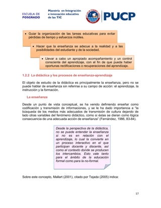 Maestría en Integración
e innovación educativa
de las TIC

ESCUELA DE
POSGRADO

 Guiar la organización de las tareas educativas para evitar
pérdidas de tiempo y esfuerzos inútiles.
 Hacer que la enseñanza se adecue a la realidad y a las
posibilidades del estudiante y de la sociedad.
 Llevar a cabo un apropiado acompañamiento y un control
consciente del aprendizaje, con el fin de que pueda haber
oportunas rectificaciones o recuperaciones del aprendizaje.
1.2.2 La didáctica y los procesos de enseñanza-aprendizaje
El objeto de estudio de la didáctica es principalmente la enseñanza, pero no se
puede hablar de enseñanza sin referirse a su campo de acción: el aprendizaje, la
instrucción y la formación.
La enseñanza
Desde un punto de vista conceptual, se ha venido definiendo enseñar como
codificación y transmisión de informaciones, y se le ha dado importancia a “la
búsqueda de los medios más adecuados de transmisión de cultura dejando de
lado otras variables del fenómeno didáctico, como si éstas se dieran como lógica
consecuencia de una adecuada acción de enseñanza” (Fernández, 1986, 83-84).
Desde la perspectiva de la didáctica,
no se puede entender la enseñanza
si no es en relación con el
aprendizaje, lo cual la convierte en
un proceso interactivo en el que
participan docente y discente, así
como el contexto donde se producen
los intercambios. Esto vale tanto
para el ámbito de la educación
formal como para la no-formal.

Sobre este concepto, Mallart (2001), citado por Tejada (2005) indica:

17

 