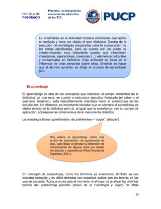 ESCUELA DE
POSGRADO

Maestría en Integración
e innovación educativa
de las TIC

La enseñanza es la actividad humana intencional que aplica
el currículo y tiene por objeto el acto didáctico. Consta de la
ejecución de estrategias preparadas para la consecución de
las metas planificadas, pero se cuenta con un grado de
indeterminación muy importante puesto que intervienen
intenciones, aspiraciones, creencias (…) elementos culturales
y contextuales en definitiva. Esta actividad se basa en la
influencia de unas personas sobre otras. Enseñar es hacer
que el alumno aprenda, es dirigir el proceso de aprendizaje
(43).

El aprendizaje
El aprendizaje es otro de los conceptos que interesan al campo semántico de la
didáctica, ya que esta, en cuanto a estructura ejecutiva finalizada (el saber y el
quehacer didáctico), está ineludiblemente orientada hacia el aprendizaje de los
estudiantes. No obstante, es importante rescatar que no siempre el aprendizaje es
objeto directo de la didáctica pero sí, al igual que la enseñanza, por su campo de
aplicación, sobrepasa las dimensiones de lo meramente didáctico.
La etimología latina (aprehéndere, de prehéndere = ‘coger’, ‘atrapar’)

Nos refiere el aprendizaje como una
acción de adquisición, de apoderarse de
algo, para llegar a denotar la obtención de
conocimiento de alguna cosa por medio
del estudio o experiencia (Real Academia
Española, 2001).

En concepto de aprendizaje, como los términos ya analizados, también se nos
muestra complejo y es difícil delimitar con exactitud cuáles son las teorías en las
que se sustenta. Aunque no es este el momento ni el lugar de analizar las distintas
teorías del aprendizaje (estudio propio de la Psicología y objeto de otras
18

 