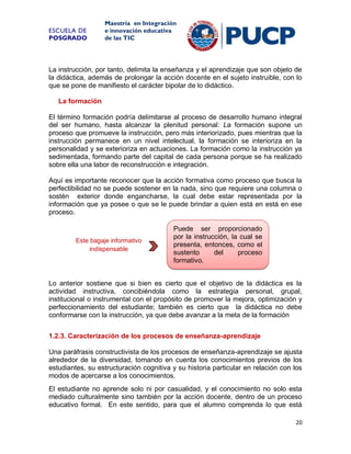 ESCUELA DE
POSGRADO

Maestría en Integración
e innovación educativa
de las TIC

La instrucción, por tanto, delimita la enseñanza y el aprendizaje que son objeto de
la didáctica, además de prolongar la acción docente en el sujeto instruible, con lo
que se pone de manifiesto el carácter bipolar de lo didáctico.
La formación
El término formación podría delimitarse al proceso de desarrollo humano integral
del ser humano, hasta alcanzar la plenitud personal: La formación supone un
proceso que promueve la instrucción, pero más interiorizado, pues mientras que la
instrucción permanece en un nivel intelectual, la formación se interioriza en la
personalidad y se exterioriza en actuaciones. La formación como la instrucción ya
sedimentada, formando parte del capital de cada persona porque se ha realizado
sobre ella una labor de reconstrucción e integración.
Aquí es importante reconocer que la acción formativa como proceso que busca la
perfectibilidad no se puede sostener en la nada, sino que requiere una columna o
sostén exterior donde engancharse, la cual debe estar representada por la
información que ya posee o que se le puede brindar a quien está en está en ese
proceso.

Este bagaje informativo
indispensable

Puede ser proporcionado
por la instrucción, la cual se
presenta, entonces, como el
sustento
del
proceso
formativo.

Lo anterior sostiene que si bien es cierto que el objetivo de la didáctica es la
actividad instructiva, concibiéndola como la estrategia personal, grupal,
institucional o instrumental con el propósito de promover la mejora, optimización y
perfeccionamiento del estudiante; también es cierto que la didáctica no debe
conformarse con la instrucción, ya que debe avanzar a la meta de la formación
1.2.3. Caracterización de los procesos de enseñanza-aprendizaje
Una paráfrasis constructivista de los procesos de enseñanza-aprendizaje se ajusta
alrededor de la diversidad, tomando en cuenta los conocimientos previos de los
estudiantes, su estructuración cognitiva y su historia particular en relación con los
modos de acercarse a los conocimientos.
El estudiante no aprende solo ni por casualidad, y el conocimiento no solo esta
mediado culturalmente sino también por la acción docente, dentro de un proceso
educativo formal. En este sentido, para que el alumno comprenda lo que está
20

 