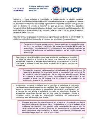 ESCUELA DE
POSGRADO

Maestría en Integración
e innovación educativa
de las TIC

haciendo y logre asimilar y trascender al conocimiento, la acción docente,
mediante sus intervenciones didácticas, se vuelve ineludible. La posibilidad de que
el estudiante establezca relaciones significativas depende también del grado en
que el docente le ayuda a retomar lo que ya posee, señala los aspectos
fundamentales de los contenidos que trabaja y promueve el conflicto cognitivo, lo
cual da lugar a la incertidumbre y la duda, a la vez que pone en jaque la certeza
de lo que ya se conocía.
De esta forma, un proceso de enseñanza-aprendizaje que busca la efectividad y la
eficiencia, debe tomar en cuenta, al menos, las siguientes consideraciones:
- Favorecer un clima de respeto mutuo y de aceptación en el espacio formativo,
un modo de planificar y organizar las tareas que dinamice el proceso de
aprendizaje y permita la atención individualizada y un ambiente en el que se
promueva la autonomía del estudiante respecto de su propio proceso de
aprendizaje.
- Favorecer un clima de respeto mutuo y de aceptación en el espacio formativo,
un modo de planificar y organizar las tareas que dinamice el proceso de
aprendizaje y permita la atención individualizada y un ambiente en el que se
promueva la autonomía del estudiante respecto de su propio proceso de
aprendizaje.
-

-

Promover los procesos metacongnitivos para el desarrollo de la capacidad de
“aprender a aprender”. Lo importante es que el estudiante tome conciencia de
su propio proceso de aprendizaje; de sus avances; estancamientos; de las
acciones que le han hecho progresar y de aquellas que, por el contrario, le han
inducido al error; de tal manera que la evaluación se convierta en un
instrumento al servicio del estudiante.

Implementar procesos formativos que le permitan al estudiante ir realmente
cambiando y ampliando sus esquemas mentales. Que el aprendizaje continuado
supere el continuo, y que asuma el concepto de “permanente” en el espacio y en
el tiempo, lo cual afecta al estudiante no solo en situaciones directas de
aprendizaje (aprendizaje formal), sino en toda clase de situaciones, formas y
contextos; afecta no solo en aprendizajes realizados en determinados
momentos, sino a lo largo de toda su vida.
-

Proponer procesos formativos basados en la práctica, los cuales le permitan al
estudiante establecer relaciones claras con la teoría y proponer soluciones a los
problemas del contexto. Esto significa estar conscientes de que el tipo de
capacidades que se ponen en juego en las estrategias de aprendizaje deben
estar íntimamente relacionadas con el tipo de conocimientos o habilidades que
tienen verdadera significación en el mundo real.
21

 
