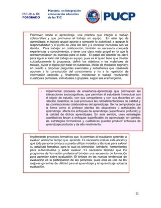 Maestría en Integración
e innovación educativa
de las TIC

ESCUELA DE
POSGRADO

-

Promover desde el aprendizaje, una práctica que integre el trabajo
colaborativo y que promueva el trabajo en equipo. En este tipo de
aprendizaje, el trabajo grupal apunta a compartir la autoridad, a aceptar la
responsabilidad y el punto de vista del otro y a construir consenso con los
demás. Para trabajar en colaboración, también es necesario compartir
experiencias y conocimientos, y tener una clara meta grupal en la que la
retroalimentación es esencial para el éxito. El papel del docente es clave
para lograr el éxito del trabajo en equipo, pues es él quien tiene que diseñar
cuidadosamente la propuesta, definir los objetivos y los materiales de
trabajo, dividir el tópico por tratar en subtareas, oficiar de mediador cognitivo
en cuanto a proponer preguntas esenciales y subsidiarias que realmente
apunten a la construcción del conocimiento y no a la repetición de
información obtenida y, finalmente, monitorear el trabajo resolviendo
cuestiones puntuales, individuales o grupales, según sea el emergente.

-

-

Implementar procesos de enseñanza-aprendizaje que promuevan las
interacciones sociocognitivas, que permitan al estudiante interactuar con
el objeto de estudio, con sus compañeros y con sus docentes en una
relación dialéctica, la cual promueva las retroalimentaciones de calidad y
las construcciones colaborativas del aprendizaje. Se ha comprobado que
la forma como el profesor plantea las situaciones o actividades de
aprendizaje afecta los enfoques de aprendizaje (superficial o profundo) y
la calidad de dichos aprendizajes. En este sentido, unas estrategias
cuantitativas llevan a enfoques superficiales de aprendizaje; en cambio,
las estrategias formadoras y cualitativas pueden producir enfoques de
aprendizaje profundo y de alto rendimiento.

Implementar procesos formativos que le permitan al estudiante aprender a
evaluar, al mismo tiempo que aprende. Es necesario evaluar esta acción y
que toda persona conozca y pueda utilizar modelos y técnicas para valorar
su actividad formativa, para lo cual es primordial brindarle herramientas
para autoevaluarse y saber evaluar. Es necesario también que los
programas de formación profesional brinden una secuencia de formación
para aprender sobre evaluación. El énfasis en las nuevas tendencias de
evaluación es la participación de las personas, pues esta es una de las
mejores garantías de utilidad para el aprendizaje y el aprendizaje sobre la
evaluación.

22

 