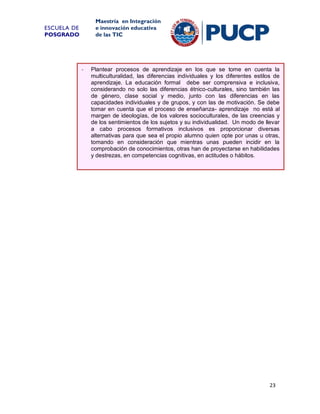 Maestría en Integración
e innovación educativa
de las TIC

ESCUELA DE
POSGRADO

-

Plantear procesos de aprendizaje en los que se tome en cuenta la
multiculturalidad, las diferencias individuales y los diferentes estilos de
aprendizaje. La educación formal debe ser comprensiva e inclusiva,
considerando no solo las diferencias étnico-culturales, sino también las
de género, clase social y medio, junto con las diferencias en las
capacidades individuales y de grupos, y con las de motivación. Se debe
tomar en cuenta que el proceso de enseñanza- aprendizaje no está al
margen de ideologías, de los valores socioculturales, de las creencias y
de los sentimientos de los sujetos y su individualidad. Un modo de llevar
a cabo procesos formativos inclusivos es proporcionar diversas
alternativas para que sea el propio alumno quien opte por unas u otras,
tomando en consideración que mientras unas pueden incidir en la
comprobación de conocimientos, otras han de proyectarse en habilidades
y destrezas, en competencias cognitivas, en actitudes o hábitos.

23

 