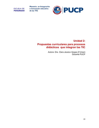 ESCUELA DE
POSGRADO

Maestría en Integración
e innovación educativa
de las TIC

Unidad 2:
Propuestas curriculares para procesos
didácticos que integran las TIC
Autora: Dra. Clara Jessica Vargas D’Uniam
Docente PUCP

24

 