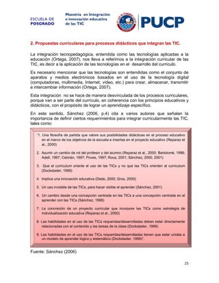 ESCUELA DE
POSGRADO

Maestría en Integración
e innovación educativa
de las TIC

2. Propuestas curriculares para procesos didácticos que integran las TIC.
La integración tecnopedagógica, entendida como las tecnologías aplicadas a la
educación (Ortega, 2007), nos lleva a referirnos a la integración curricular de las
TIC, es decir a la aplicación de las tecnologías en el desarrollo del currículo.
Es necesario mencionar que las tecnologías son entendidas como el conjunto de
aparatos y medios electrónicos basados en el uso de la tecnología digital
(computadoras, multimedia, Internet, video, etc.) para crear, almacenar, transmitir
e intercambiar información (Ortega, 2007).
Esta integración no se hace de manera desvinculada de los procesos curriculares,
porque van a ser parte del currículo, en coherencia con los principios educativos y
didácticos, con el propósito de lograr un aprendizaje específico.
En este sentido, Sánchez (2006, p.4) cita a varios autores que señalan la
importancia de definir ciertos requerimientos para integrar curricularmente las TIC,
tales como:
“1. Una filosofía de partida que valore sus posibilidades didácticas en el proceso educativo
en el marco de los objetivos de la escuela e insertas en el proyecto educativo (Reparaz et
al., 2000)
2. Asumir un cambio de rol del profesor y del alumno (Reparaz et al., 2000; Bartolomé, 1996;
Adell, 1997; Cebrián, 1997; Poves, 1997; Roca, 2001; Sánchez, 2000, 2001)
3. Que el curriculum oriente el uso de las TICs y no que las TICs orienten al curriculum
(Dockstader, 1999)
4. Implica una innovación educativa (Dede, 2000; Gros, 2000)
5. Un uso invisible de las TICs, para hacer visible el aprender (Sánchez, 2001)
6. Un cambio desde una concepción centrada en las TICs a una concepción centrada en el
aprender con las TICs (Sánchez, 1998)
7. La concreción de un proyecto curricular que incorpore las TICs como estrategia de
individualización educativa (Reparaz et al., 2000)
8. Las habilidades en el uso de las TICs requeridas/desarrolladas deben estar directamente
relacionadas con el contenido y las tareas de la clase (Dockstader, 1999)
9. Las habilidades en el uso de las TICs requeridas/desarrolladas tienen que estar unidas a
un modelo de aprender lógico y sistemático (Dockstader, 1999)”.

Fuente: Sánchez (2006)
25

 