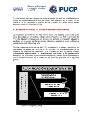 Maestría en Integración
e innovación educativa
de las TIC

ESCUELA DE
POSGRADO

En esta unidad vamos a detenernos en la necesidad de partir de una filosofía que
oriente las posibilidades didácticas en el proceso educativo en el marco de los
objetivos de la institución e insertas en el proyecto educativo, como señala
Reparaz, citado por Sánchez (2006).
2.1. El modelo educativo y los niveles de concreción del currículo.
La integración curricular de las TIC implica tener una filosofía subyacente como
punto de partida, un proyecto de integración curricular de las TIC en el marco del
Proyecto Educativo Institucional, un proceso de cambio e innovación educativa,
que logre un consenso con la comunidad educativa, respecto a cómo se llevará a
cabo la integración (Sánchez, s/f).
Para la integración curricular de las TIC, es necesario entonces, considerar los
tres niveles de concreción del currículo. Es por ello que nos ocuparemos de los
procesos de planificación educativa, que comprenden los siguientes niveles:
planificación institucional, la planificación curricular y la planificación
didáctica, los que están estrechamente vinculados y deben estar en coherencia
con el modelo educativo de la institución, tal como se presenta en el siguiente
gráfico:

PLANIFICACIÓN EDUCATIVA Y TIC

M
O
D
E
L
O

E
D
U
C
A
T
I
V
O

PLANIFICACIÓN
INSTITUCIONAL

PLANIFICACIÓN
CURRICULAR

PLANIFICACIÓN
DIDÁCTICA

Fuente: Chumpitaz (2011)
26

 