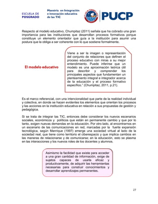 ESCUELA DE
POSGRADO

Maestría en Integración
e innovación educativa
de las TIC

Respecto al modelo educativo, Chumpitaz (2011) señala que ha cobrado una gran
importancia para las instituciones que desarrollan procesos formativos porque
constituye un elemento orientador que guía a la institución para asumir una
postura que la obliga a ser coherente con lo que sostiene formalmente.

El modelo educativo

Viene a ser la imagen o representación
del conjunto de relaciones que definen el
proceso educativo con miras a su mejor
entendimiento. Puede inferirse que un
modelo es una aproximación teórica útil
para describir y comprender
los
principales aspectos que fundamentan un
planteamiento integral e integrador acerca
de la educación y el proceso formativo
específico.” (Chumpitaz, 2011, p.21).

Es el marco referencial, con una intencionalidad que parte de la realidad individual
y colectiva, en donde se hacen evidentes los elementos que orientan los procesos
y las acciones en la institución educativa en relación a sus propuestas de gestión y
pedagógica.
Si se trata de integrar las TIC, entonces debe considerar los nuevos escenarios
sociales, económicos y políticos que están en permanente cambio y que por lo
tanto, exigen nuevas demandas en la educación. Por otro lado, al encontrarnos en
un escenario de las comunicaciones en red, marcadas por la fuerte expansión
tecnológica, según Manrique (1997) emerge una sociedad virtual al lado de la
sociedad real, que tiene como territorio el ciberespacio y que implica cambios en
las maneras de relacionarse y de comunicarse; en la educación, esto se plasma
en las interacciones y los nuevos roles de los docentes y alumnos.

Asimismo la facilidad que existe para acceder
a una gran cantidad de información, exige de
sujetos capaces de usarla eficaz y
productivamente, de adquirir las herramientas
necesarias para construir conocimientos y
desarrollar aprendizajes permanentes.

27

 