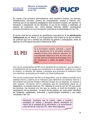 ESCUELA DE
POSGRADO

Maestría en Integración
e innovación educativa
de las TIC

En cuanto a los procesos administrativos, será necesario analizar, por ejemplo,
infraestructura, recursos, número de computadoras, acceso a Internet, etc.;
mientras que en los aspectos pedagógicos será necesario analizar, por ejemplo la
formación y preparación de los docentes, el uso de los medios y materiales, el
sistema de evaluación, etc., como plantea Sánchez (2006), considerando
procesos formativos con una concepción centrada en el aprendizaje con las TIC.

El primer nivel de los procesos de planificación educativa es el de planificación
institucional que se refiere a una organización más amplia en la que se definen
las políticas que van a orientar las prácticas de gestión y pedagógicas, éstas se
plasman en el Proyecto Educativo Institucional (PEI).

EL PEI

Es la formulación explícita, ordenada y vigente
de las aspiraciones de la comunidad educativa
respecto al futuro de la institución educativa. Es
una propuesta integral que sirve de marco para
orientar, tanto los procesos de aprendizaje como
los mecanismos y estilos de gestión (Tanca,
2005).

Uno de los componentes del PEI es la identidad de la institución, que se refiere a
la identificación de los rasgos que caracterizan a la institución, teniendo en cuenta
su historia, su filosofía, los valores y principios que promueve la institución entre
sus miembros, se expresa en la misión y la visión institucional.
Otro de los componentes del PEI es el diagnóstico, que se refiere al estudio de la
realidad interna y externa de la institución para determinar los factores internos y
del contexto que podrían facilitar o dificultar el logro de sus objetivos. En relación a
este aspecto, Chumpitaz (2011) menciona que es conveniente incluir en el
diagnóstico, un estudio sobre las TIC, referidos al nivel de uso de TIC que tienen
los alumnos, los recursos con los que se cuenta, el nivel de formación y de
capacitación de los docentes, el apoyo de los padres, etc. para poder identificar
las fortalezas, debilidades, amenazas y oportunidades existentes y que estén
vinculadas a las TIC.
Asimismo, menciona que la misión, visión y revisión
axiológica de valores y principios deberá considerar el
marco de la sociedad de la información y el conocimiento
como forma de incluir las TIC, entre otros aspectos.
28

 