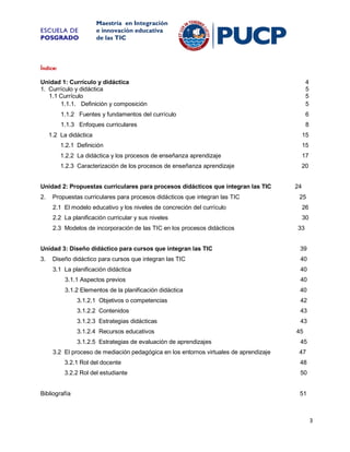 ESCUELA DE
POSGRADO

Maestría en Integración
e innovación educativa
de las TIC

Índice:
Unidad 1: Currículo y didáctica
1. Currículo y didáctica
1.1 Currículo
1.1.1. Definición y composición

4
5
5
5

1.1.2 Fuentes y fundamentos del currículo

6

1.1.3 Enfoques curriculares

8

1.2 La didáctica

15

1.2.1 Definición

15

1.2.2 La didáctica y los procesos de enseñanza aprendizaje

17

1.2.3 Caracterización de los procesos de enseñanza aprendizaje

20

Unidad 2: Propuestas curriculares para procesos didácticos que integran las TIC
2.

Propuestas curriculares para procesos didácticos que integran las TIC

24
25

2.1 El modelo educativo y los niveles de concreción del currículo

26

2.2 La planificación curricular y sus niveles

30

2.3 Modelos de incorporación de las TIC en los procesos didácticos

33

Unidad 3: Diseño didáctico para cursos que integran las TIC

39

3.

Diseño didáctico para cursos que integran las TIC

40

3.1 La planificación didáctica

40

3.1.1 Aspectos previos

40

3.1.2 Elementos de la planificación didáctica

40

3.1.2.1 Objetivos o competencias

42

3.1.2.2 Contenidos

43

3.1.2.3 Estrategias didácticas

43

3.1.2.4 Recursos educativos
3.1.2.5 Estrategias de evaluación de aprendizajes
3.2 El proceso de mediación pedagógica en los entornos virtuales de aprendizaje

45
45
47

3.2.1 Rol del docente

48

3.2.2 Rol del estudiante

50

Bibliografía

51

3

 