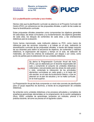 ESCUELA DE
POSGRADO

Maestría en Integración
e innovación educativa
de las TIC

2.2. La planificación curricular y sus niveles.
Hemos visto que la planificación curricular se plasma en el Proyecto Curricular del
Centro (PCC), en coherencia con las propuestas oficiales, a partir de las cuales se
hace la diversificación curricular.
Estas propuestas oficiales presentan como componentes los objetivos generales
de cada etapa, las áreas curriculares y su fundamentación, los objetivos generales
de cada área, los bloques de contenidos de cada área, y las orientaciones
didácticas para la evaluación.
Como hemos mencionado, cada institución elabora su PCC, como marco de
referencia para las acciones conjuntas y el trabajo en el aula, realizando la
diversificación curricular de las propuestas oficiales, a través del trabajo conjunto
de sus docentes para definir la secuencia de objetivos, de contenidos y métodos
didácticos, la organización del espacio y tiempo en el aula, de selección de
materiales, así como los criterios de evaluación, por etapas o por ciclos, como
punto de partida para la elaboración de sus unidades didácticas.

Del PCC

Se deriva la Programación Curricular Anual del Aula
(PCA), que es elaborada por el docente responsable del
aula y comprende el conjunto de unidades didácticas
ordenadas y secuenciadas para las áreas de cada grado
o ciclo, contempla la interacción de los principales
elementos curriculares en cada grado y a lo largo del
año escolar, en el caso de la educación básica, o que se
plasman en el plan de estudios y en la malla curricular,
en el nivel superior.

La Programación Anual del Aula comprende un nivel más concreto de planificación
para un grupo específico de alumnos, a través de la programación de unidades
didácticas.
Se entiende como unidades didácticas a los procesos articulados y completos de
enseñanza-aprendizaje elementales en la programación de la acción pedagógica
(Ruíz, 2005): unidades de aprendizaje, proyectos y/o módulos, previos a la
práctica docente, tal como se precisa en el siguiente cuadro:

30

 