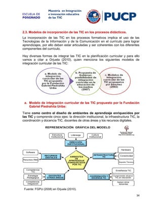 ESCUELA DE
POSGRADO

Maestría en Integración
e innovación educativa
de las TIC

2.3. Modelos de incorporación de las TIC en los procesos didácticos.
La incorporación de las TIC en los procesos formativos implica el uso de las
Tecnologías de la Información y de la Comunicación en el currículo para lograr
aprendizajes, por ello deben estar articuladas y ser coherentes con los diferentes
componentes del currículo.
Hay diversas formas de integrar las TIC en la planificación curricular y para ello
vamos a citar a Orjuela (2010), quien menciona los siguientes modelos de
integración curricular de las TIC:

a. Modelo de integración curricular de las TIC propuesto por la Fundación
Gabriel Piedrahita Uribe:
Tiene como centro el diseño de ambientes de aprendizaje enriquecidos por
las TIC y comprende cinco ejes: la dirección institucional, la infraestructura TIC, la
coordinación y docencia TIC, docentes de otras áreas y los recursos digitales.

Fuente: FGPU (2008) en Orjuela (2010).
34

 