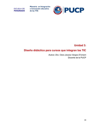 ESCUELA DE
POSGRADO

Maestría en Integración
e innovación educativa
de las TIC

Unidad 3:
Diseño didáctico para cursos que integran las TIC
Autora: Dra. Clara Jessica Vargas D’Uniam
Docente de la PUCP

39

 