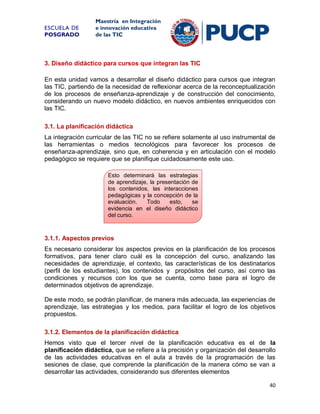 ESCUELA DE
POSGRADO

Maestría en Integración
e innovación educativa
de las TIC

3. Diseño didáctico para cursos que integran las TIC
En esta unidad vamos a desarrollar el diseño didáctico para cursos que integran
las TIC, partiendo de la necesidad de reflexionar acerca de la reconceptualización
de los procesos de enseñanza-aprendizaje y de construcción del conocimiento,
considerando un nuevo modelo didáctico, en nuevos ambientes enriquecidos con
las TIC.
3.1. La planificación didáctica
La integración curricular de las TIC no se refiere solamente al uso instrumental de
las herramientas o medios tecnológicos para favorecer los procesos de
enseñanza-aprendizaje, sino que, en coherencia y en articulación con el modelo
pedagógico se requiere que se planifique cuidadosamente este uso.
Esto determinará las estrategias
de aprendizaje, la presentación de
los contenidos, las interacciones
pedagógicas y la concepción de la
evaluación.
Todo
esto,
se
evidencia en el diseño didáctico
del curso.

3.1.1. Aspectos previos
Es necesario considerar los aspectos previos en la planificación de los procesos
formativos, para tener claro cuál es la concepción del curso, analizando las
necesidades de aprendizaje, el contexto, las características de los destinatarios
(perfil de los estudiantes), los contenidos y propósitos del curso, así como las
condiciones y recursos con los que se cuenta, como base para el logro de
determinados objetivos de aprendizaje.
De este modo, se podrán planificar, de manera más adecuada, las experiencias de
aprendizaje, las estrategias y los medios, para facilitar el logro de los objetivos
propuestos.
3.1.2. Elementos de la planificación didáctica
Hemos visto que el tercer nivel de la planificación educativa es el de la
planificación didáctica, que se refiere a la precisión y organización del desarrollo
de las actividades educativas en el aula a través de la programación de las
sesiones de clase, que comprende la planificación de la manera cómo se van a
desarrollar las actividades, considerando sus diferentes elementos
40

 