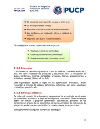 ESCUELA DE
POSGRADO

Maestría en Integración
e innovación educativa
de las TIC

El estudiante (quién aprende, sea que se anote o no).
La acción por realizar (verbo).
El contenido (lo que se pretende enseñar-aprender).
Las condiciones de realización (cómo se realizará la
acción).
El para (el para qué se realizará la acción).

Dichos objetivos pueden organizarse en tres grupos:
Objetivos declarativos (contenidos).
Objetivos procedimentales (habilidades).
Objetivos actitudinales (actitudes y valores).

3.1.2.2. Contenidos
“Los contenidos permiten organizar el curso en módulos, unidades temáticas o
ejes, así como establecer las jerarquías y secuencias para la integración de
dichos contenidos (hechos, conceptos, principios, teorías, procedimientos y
actitudes y valores)” (Salas, s/f, pp. 7-8).
Esta organización apunta al logro de los aprendizajes propuestos, deben
responder a criterios de calidad, coherencia, suficiencia, así como actualidad,
profundidad, precisión, etc.
3.1.2.3. Estrategias didácticas
Se refiere al conjunto de actividades y experiencias de aprendizaje para trabajar
los contenidos, apuntando al logro de los objetivos propuestos. Estas estrategias
deben ser activas y propiciar aprendizajes significativos, partiendo de los
conocimientos previos de los estudiantes, así como actividades de motivadoras de
interacción y colaboración, que faciliten la construcción de los aprendizajes.
Salas (s/f) menciona algunos ejemplos de estrategias:

43

 