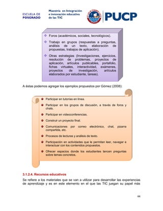ESCUELA DE
POSGRADO

Maestría en Integración
e innovación educativa
de las TIC

Foros (académicos, sociales, tecnológicos).
Trabajo en grupos (respuestas a preguntas,
análisis de un texto, elaboración de
propuestas, trabajos de aplicación).
Otras estrategias (Investigaciones, ejercicios,
resolución de problemas, proyectos de
aplicación, artículos publicables, portafolio,
fichas virtuales, interactividad, exámenes,
proyectos
de
investigación,
artículos
elaborados por estudiante, tareas).

A éstas podemos agregar los ejemplos propuestos por Gómez (2008):

Participar en tutorías en línea.
Participar en los grupos de discusión, a través de foros y
chats.
Participar en videoconferencias.
Construir un proyecto final.
Comunicaciones
compartida, etc.

por

correo

electrónico,

chat,

pizarra

Procesos de lecturas y análisis de texto.
Participación en actividades que le permitan leer, navegar e
interactuar con los contenidos propuestos.
Ofrecer espacios donde los estudiantes lancen preguntas
sobre temas concretos.

3.1.2.4. Recursos educativos
Se refiere a los materiales que se van a utilizar para desarrollar las experiencias
de aprendizaje y es en este elemento en el que las TIC juegan su papel más

44

 