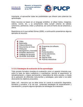 ESCUELA DE
POSGRADO

Maestría en Integración
e innovación educativa
de las TIC

importante, al aprovechar todas las posibilidades que ofrecen para potenciar los
aprendizajes.
Estos recursos se basan en un lenguaje simbólico, al utilizar textos, imágenes,
colores, íconos, etc. y su presentación debe cumplir criterios de calidad,
coherencia, pertinencia, orden y suficiencia, así como el hecho de ser atractivos y
claros.
Basándonos en lo que señala Gómez (2008), a continuación presentamos algunos
ejemplos de recursos:

Video.
Multimedia.
Videoconferencia.
Documentos en línea.
Webquest.
Navegadores y buscadores.
Portafolio electrónico.
Catálogo de recursos.
CD-ROM, DVD-ROM.

Programas de software.
Blogs.
Wikis.
Portal educativo.
Correo electrónico.
Chat y foro.
Páginas Web.
Pizarras interactivas

3.1.2.5. Estrategias de evaluación de los aprendizajes
Todo proceso formativo considera la evaluación como un aspecto inherente que,
sobre la base de datos cualitativos o cuantitativos, permite el seguimiento, la
retroalimentación y mejora permanente y sistemática de dicho proceso, a través
de la aplicación de diferentes instrumentos y estrategias, para saber si se están
alcanzando los objetivos propuestos.
Salas (s/f) menciona que se debe tomar en cuenta la evaluación diagnóstica,
formativa y sumativa, a la vez que contempla estrategias de autoevaluación y
coevaluación y propone algunos ejemplos de estrategias de evaluación:

45

 