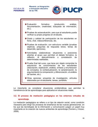 Maestría en Integración
e innovación educativa
de las TIC

ESCUELA DE
POSGRADO

Evaluación
formativa
(producción,
análisis,
documentación, creatividad, búsqueda de información,
etc.).
Pruebas de autoevaluación, para que el estudiante pueda
verificar su propio progreso en el estudio.
Grado y calidad de participación de los estudiantes en
foros, chat, videoconferencias, etc.
Pruebas de evaluación: con estructura variable (pruebas
objetivas, preguntas de respuesta breve, temas de
desarrollo, ejercicios).
Actividades colaborativas: situaciones o posiciones
abiertas al grupo que permitan el debate formativo, la
reflexión, el descubrimiento o constatación de
determinadas realidades.
Prueba final del curso, que tiene por objeto comprobar la
adquisición de conocimientos de los estudiantes
(descripción, explicación, análisis, síntesis y enumeración
de conceptos, la contextualización, la caracterización, la
argumentación la comparación y diferenciación, el análisis
de fuentes, etc.)
Otras opciones: proyectos de investigación, artículos
elaborados por el estudiante, tareas, portafolio.

Lo importante es considerar situaciones problemáticas que permitan la
transferencia de los aprendizajes para aplicarlos en situaciones reales.
3.2. El proceso de mediación pedagógica en los entornos virtuales de
aprendizaje.
La mediación pedagógica se refiere a un tipo de relación social, como condición
necesaria para dirigir los procesos de enseñanza de las nuevas generaciones, en
los que las tecnologías de la información y comunicación juegan un papel muy
importante en la creación de nuevos ambientes de aprendizaje (Ferreiro y Vizoso,
2008).

46

 