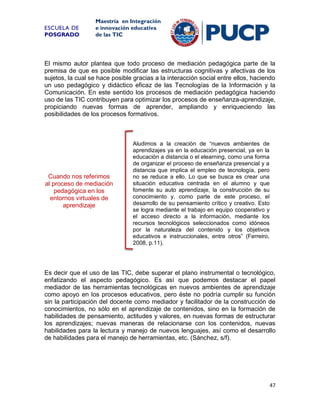 ESCUELA DE
POSGRADO

Maestría en Integración
e innovación educativa
de las TIC

El mismo autor plantea que todo proceso de mediación pedagógica parte de la
premisa de que es posible modificar las estructuras cognitivas y afectivas de los
sujetos, la cual se hace posible gracias a la interacción social entre ellos, haciendo
un uso pedagógico y didáctico eficaz de las Tecnologías de la Información y la
Comunicación. En este sentido los procesos de mediación pedagógica haciendo
uso de las TIC contribuyen para optimizar los procesos de enseñanza-aprendizaje,
propiciando nuevas formas de aprender, ampliando y enriqueciendo las
posibilidades de los procesos formativos.

Cuando nos referimos
al proceso de mediación
pedagógica en los
entornos virtuales de
aprendizaje

Aludimos a la creación de “nuevos ambientes de
aprendizajes ya en la educación presencial, ya en la
educación a distancia o el elearning, como una forma
de organizar el proceso de enseñanza presencial y a
distancia que implica el empleo de tecnología, pero
no se reduce a ello. Lo que se busca es crear una
situación educativa centrada en el alumno y que
fomente su auto aprendizaje, la construcción de su
conocimiento y, como parte de este proceso, el
desarrollo de su pensamiento crítico y creativo. Esto
se logra mediante el trabajo en equipo cooperativo y
el acceso directo a la información, mediante los
recursos tecnológicos seleccionados como idóneos
por la naturaleza del contenido y los objetivos
educativos e instruccionales, entre otros” (Ferreiro,
2008, p.11).

Es decir que el uso de las TIC, debe superar el plano instrumental o tecnológico,
enfatizando el aspecto pedagógico. Es así que podemos destacar el papel
mediador de las herramientas tecnológicas en nuevos ambientes de aprendizaje
como apoyo en los procesos educativos, pero éste no podría cumplir su función
sin la participación del docente como mediador y facilitador de la construcción de
conocimientos, no sólo en el aprendizaje de contenidos, sino en la formación de
habilidades de pensamiento, actitudes y valores, en nuevas formas de estructurar
los aprendizajes; nuevas maneras de relacionarse con los contenidos, nuevas
habilidades para la lectura y manejo de nuevos lenguajes, así como el desarrollo
de habilidades para el manejo de herramientas, etc. (Sánchez, s/f).

47

 