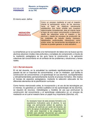 ESCUELA DE
POSGRADO

Maestría en Integración
e innovación educativa
de las TIC

El mismo autor, define:

MEDIACIÓN
PEDAGÓGICA

Como un proceso mediante el cual el maestro
orienta la participación activa de los alumnos,
hacia el logro de objetivos previamente
establecidos que harán posible que muestren
determinadas competencias, ésta se orienta hacia
el logro de una mayor comunicación e interacción,
desde las relaciones entre el maestro y los
alumnos y desde los procesos de producción de
los materiales de estudio (textos impresos,
digitalizados, audiovisuales, interactivos), como
puede verse, las herramientas tecnológicas por sí
mismas no pueden generar un acto educativo.

La enseñanza ya no se suscribe a la memorización de datos sino se busca que los
alumnos alcancen niveles más profundos y complejos de comprensión; a través de
la mediación pedagógica se les guía hacia la construcción y la aplicación
colectivas del conocimiento en el contexto de los problemas y situaciones y tareas
reales.

3.2.1. Rol del docente
El rol del docente, en la actualidad ha cambiado significativamente ya que ha
pasado de ser un trasmisor de conocimientos, a ser un mediador, que facilita la
construcción de conocimientos y el aprendizaje en sus alumnos, acompañándolos
y retroalimentándolos permanentemente durante el proceso formativo. Ello implica
el manejo de aspectos pedagógicos, mediante la selección adecuada de los
diferentes elementos de la planificación curricular.
Como hemos mencionado antes, la incorporación y el uso de las tecnologías por
sí mismas, no garantiza un cambio cualitativo en los aprendizajes de los alumnos,
se requiere de recursos, metodologías y modelos de uso que promuevan la
construcción del conocimiento y el aprendizaje colaborativo en un proceso de
mediación en el cual el maestro tiene un papel muy importante (Sánchez, s/f).

Es necesario hacer de este proceso formativo una
experiencia motivadora para el alumno, lo que
exige una permanente actitud de apertura, de
confianza, de estímulo por parte del docente, así
como de apoyo al estudiante, con una disposición
no sólo para responder a las preguntas, sino
también para plantear situaciones que potencien
los aprendizajes y generen conocimientos.

48

 
