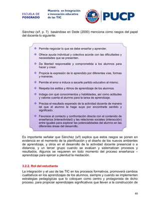 ESCUELA DE
POSGRADO

Maestría en Integración
e innovación educativa
de las TIC

Sánchez (s/f, p. 7) basándose en Dede (2000) menciona como rasgos del papel
del docente lo siguiente:

Permite negociar lo que se debe enseñar y aprender.
Ofrece ayuda individual y colectiva acorde con las dificultades y
necesidades que se presenten.
Da libertad responsable y comprometida a los alumnos para
hacer y crear.
Propicia la expresión de lo aprendido por diferentes vías, formas
y maneras.
Permite el error e induce a sacarle partido educativo al mismo.
Respeta los estilos y ritmos de aprendizaje de los alumnos.
Indaga con qué conocimientos y habilidades, así como actitudes
y valores cuenta el alumno para la tarea de aprendizaje.
Precisa el resultado esperado de la actividad docente de manera
tal que el alumno la haga suya por encontrarle sentido y
significado.
Favorece el contacto y confrontación directa con el contenido de
enseñanza (interactividad) y las relaciones sociales (interacción)
entre iguales para explorar las potencialidades del alumno en las
diferentes áreas del desarrollo.

Es importante señalar que Sánchez (s/f) explica que estos rasgos se ponen en
evidencia en el momento de la planificación y el diseño de los nuevos ambientes
de aprendizaje, y otros en el desarrollo de la actividad docente presencial o a
distancia, y un tercer grupo cuando se evalúan y sistematizan procesos y
resultados. Algunos se requieren en todo momento del proceso enseñanza –
aprendizaje para ejercer a plenitud la mediación.

3.2.2. Rol del estudiante
La integración y el uso de las TIC en los procesos formativos, promoverá cambios
cualitativos en los aprendizajes de los alumnos, siempre y cuando se implementen
estrategias pedagógicas que lo coloquen como centro y protagonista de dicho
proceso, para propiciar aprendizajes significativos que lleven a la construcción de

49

 