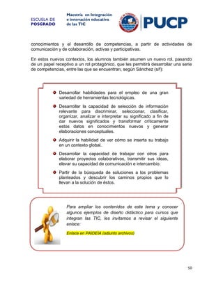 ESCUELA DE
POSGRADO

Maestría en Integración
e innovación educativa
de las TIC

conocimientos y el desarrollo de competencias, a partir de actividades de
comunicación y de colaboración, activas y participativas.
En estos nuevos contextos, los alumnos también asumen un nuevo rol, pasando
de un papel receptivo a un rol protagónico, que les permitirá desarrollar una serie
de competencias, entre las que se encuentran, según Sánchez (s/f):

Desarrollar habilidades para el empleo de una gran
variedad de herramientas tecnológicas.
Desarrollar la capacidad de selección de información
relevante para discriminar, seleccionar, clasificar,
organizar, analizar e interpretar su significado a fin de
dar nuevos significados y transformar críticamente
estos datos en conocimientos nuevos y generar
elaboraciones conceptuales.
Adquirir la habilidad de ver cómo se inserta su trabajo
en un contexto global.
Desarrollar la capacidad de trabajar con otros para
elaborar proyectos colaborativos, transmitir sus ideas,
elevar su capacidad de comunicación e intercambio.
Partir de la búsqueda de soluciones a los problemas
planteados y descubrir los caminos propios que lo
llevan a la solución de éstos.

Para ampliar los contenidos de este tema y conocer
algunos ejemplos de diseño didáctico para cursos que
integran las TIC, les invitamos a revisar el siguiente
enlace:
Enlace en PAIDEIA (adjunto archivos)

50

 