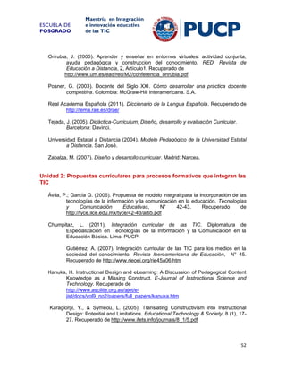 ESCUELA DE
POSGRADO

Maestría en Integración
e innovación educativa
de las TIC

Onrubia, J. (2005). Aprender y enseñar en entornos virtuales: actividad conjunta,
ayuda pedagógica y construcción del conocimiento. RED. Revista de
Educación a Distancia, 2, Artículo1. Recuperado de
http://www.um.es/ead/red/M2/conferencia_onrubia.pdf
Posner, G. (2003). Docente del Siglo XXI. Cómo desarrollar una práctica docente
competitiva. Colombia: McGraw-Hill Interamericana. S.A.
Real Academia Española (2011). Diccionario de la Lengua Española. Recuperado de
http://lema.rae.es/drae/
Tejada, J. (2005). Didáctica-Curriculum, Diseño, desarrollo y evaluación Curricular.
Barcelona: Davinci.
Universidad Estatal a Distancia (2004). Modelo Pedagógico de la Universidad Estatal
a Distancia. San José.
Zabalza, M. (2007). Diseño y desarrollo curricular. Madrid: Narcea.

Unidad 2: Propuestas curriculares para procesos formativos que integran las
TIC
Ávila, P.; García G. (2006). Propuesta de modelo integral para la incorporación de las
tecnologías de la información y la comunicación en la educación. Tecnologías
y
Comunicación
Educativas,
N°
42-43.
Recuperado
de
http://tyce.ilce.edu.mx/tyce/42-43/arti5.pdf
Chumpitaz, L. (2011). Integración curricular de las TIC. Diplomatura de
Especialización en Tecnologías de la Información y la Comunicación en la
Educación Básica. Lima: PUCP.
Gutiérrez, A. (2007). Integración curricular de las TIC para los medios en la
sociedad del conocimiento. Revista Iberoamericana de Educación, N° 45.
Recuperado de http://www.rieoei.org/rie45a06.htm
Kanuka, H. Instructional Design and eLearning: A Discussion of Pedagogical Content
Knowledge as a Missing Construct. E-Journal of Instructional Science and
Technology. Recuperado de
http://www.ascilite.org.au/ajet/ejist/docs/vol9_no2/papers/full_papers/kanuka.htm
Karagiorgi, Y., & Symeou, L. (2005). Translating Constructivism into Instructional
Design: Potential and Limitations. Educational Technology & Society, 8 (1), 1727. Recuperado de http://www.ifets.info/journals/8_1/5.pdf

52

 