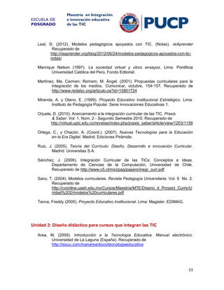ESCUELA DE
POSGRADO

Maestría en Integración
e innovación educativa
de las TIC

Leal, D. (2012). Modelos pedagógicos apoyados con TIC. (Notas). reAprender
Recuperado de
http://reaprender.org/blog/2012/06/24/modelos-pedagogicos-apoyados-con-ticnotas/
Manrique Nelson (1997). La sociedad virtual y otros ensayos. Lima: Pontificia
Universidad Católica del Perú, Fondo Editorial.
Martínez, Ma. Carmen; Romero, M. Ángel. (2001). Propuestas curriculares para la
integración de los medios. Comunicar, octubre, 154-157. Recuperado de
http://www.redalyc.org/articulo.oa?id=15801724
Miranda, A. y Olano, E. (1999). Proyecto Educativo Institucional Estratégico. Lima:
Instituto de Pedagogía Popular. Serie Innovaciones Educativas 1.
Orjuela, D. (2010). Acercamiento a la integración curricular de las TIC. Praxis
& Saber. Vol. 1. Núm. 2 - Segundo Semestre 2010. Recuperado de
http://virtual.uptc.edu.co/revistas/index.php/praxis_saber/article/view/1203/1159
Ortega, C., y Chacón, A. (Coord.). (2007). Nuevas Tecnologías para la Educación
en la Era Digital. Madrid: Ediciones Pirámide.
Ruiz, J. (2005). Teoría del Currículo: Diseño, Desarrollo e innovación Curricular.
Madrid: Universitas S.A.
Sánchez, J. (2006). Integración Curricular de las TICs: Conceptos e Ideas.
Departamento de Ciencias de la Computación, Universidad de Chile.
Recuperado de http://www.c5.cl/mici/pag/papers/inegr_curr.pdf
Sanz, T. (2004). Modelos curriculares. Revista Pedagogía Universitaria. Vol. 9 No. 2.
Recuperado de
http://cvonline.uaeh.edu.mx/Cursos/Maestria/MTE/Diseno_d_Proyect_Curric/U
nidad%202/modelos%20curriculares.pdf
Tanca, Freddy (2005). Proyecto Educativo Institucional. Lima: Magister. EDIMAG.

Unidad 3: Diseño didáctico para cursos que integran las TIC
Area, M. (2009). Introducción a la Tecnología Educativa. Manual electrónico.
Universidad de La Laguna (España). Recuperado de
http://issuu.com/manarea/docs/tecnologiaeducativa

53

 
