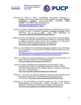 ESCUELA DE
POSGRADO

Maestría en Integración
e innovación educativa
de las TIC

Arancibia, M.; Pérez H. (2012). Antecedentes conceptuales, tecnológicos y
pedagógicos para la propuesta de un modelo educativo a distancia. Estudios
pedagógicos
(Valdivia)
versión On-line ISSN
0718-0705
Estud.
pedagóg. n.28 Valdivia 2002. Recuperado de
http://www.scielo.cl/scielo.php?pid=s07187052002000100009&script=sci_arttext
Ferreiro, R.; Vizoso, E. (2008). Una Condición Necesaria en el Empleo de las TICs en
el Salón de Clases: La Mediación Pedagógica. Posgrado y Sociedad, ISSN-e
1659-178X, Vol. 8, Nº. 2, 2008 , págs. 72-88. Recuperado de
http://dialnet.unirioja.es/servlet/articulo?codigo=3662711
Gallego, M. (2001). El profesorado y la integración curricular de las nuevas tecnologías.
Universidad de Granada. Abstract del trabajo publicado en el Capítulo del libro
de AREA, M. (Coord.) (2001). Educar en la sociedad de la información
(pp.383-407). Bilbao: Desclée De Brouwer. Recuperado de
http://www.ugr.es/~mgallego/Profesorado-TIC_MJGA.pdf
Gómez, G. (s/f). Reflexión de las prácticas pedagógicas apoyadas en las Tecnologías
de la Información y la Comunicación, pensadas desde el diseño del curso.
Recuperado de
http://estatico.uned.ac.cr/pace/documents/Reflexiondelaspracticaspedagogica
sapoyadasenlasTecnologiasdelaInformacionylaComunicacion.pdf
Gómez, G. (2008). El uso de la tecnología de la información y la comunicación y el
diseño curricular. Educación. 77-97. Recuperado de
http://www.redalyc.org/comocitar.oa?id=44032107
Inciarte, M. (2004). Tecnologías de la información y la comunicación. Un eje
transversal para el logro de aprendizajes significativos. REICE - Revista
Electrónica Iberoamericana sobre Calidad, Eficacia y Cambio en Educación,
Vol. 2, No. 1. Recuperado de
http://www.ice.deusto.es/RINACE/reice/vol2n1/Iniciarte.pdf
Pariente, F. (s/f). Hacia una auténtica integración curricular de las tecnologías de la
información y comunicación. Revista Iberoamericana de Educación.
Recuperado de http://www.rieoei.org/deloslectores/1055Pariente.pdf
Rodríguez, N. (s.f.) El Profesor y el Alumno usando las TIC’s, ¿Quién Tiene la
Responsabilidad del Aprendizaje?. Instituto Tecnológico y de Estudios
Superiores de Monterrey Campus Estado de México. Recuperado de
http://www.razonypalabra.org.mx/anteriores/n48/bienal/mesa13.pdf

54

 