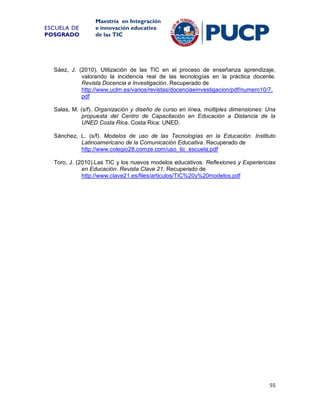 ESCUELA DE
POSGRADO

Maestría en Integración
e innovación educativa
de las TIC

Sáez, J. (2010). Utilización de las TIC en el proceso de enseñanza aprendizaje,
valorando la incidencia real de las tecnologías en la práctica docente.
Revista Docencia e Investigación. Recuperado de
http://www.uclm.es/varios/revistas/docenciaeinvestigacion/pdf/numero10/7.
pdf
Salas, M. (s/f). Organización y diseño de curso en línea, múltiples dimensiones: Una
propuesta del Centro de Capacitación en Educación a Distancia de la
UNED Costa Rica. Costa Rica: UNED.
Sánchez, L. (s/f). Modelos de uso de las Tecnologías en la Educación. Instituto
Latinoamericano de la Comunicación Educativa. Recuperado de
http://www.colegio28.comze.com/uso_tic_escuela.pdf
Toro, J. (2010).Las TIC y los nuevos modelos educativos. Reflexiones y Experiencias
en Educación. Revista Clave 21. Recuperado de
http://www.clave21.es/files/articulos/TIC%20y%20modelos.pdf

55

 