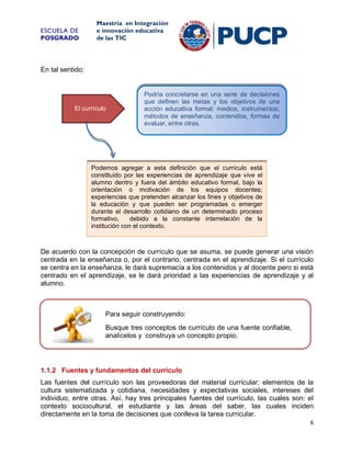 ESCUELA DE
POSGRADO

Maestría en Integración
e innovación educativa
de las TIC

En tal sentido:

El currículo

Podría concretarse en una serie de decisiones
que definen las metas y los objetivos de una
acción educativa formal: medios, instrumentos,
métodos de enseñanza, contenidos, formas de
evaluar, entre otras.

Podemos agregar a esta definición que el currículo está
constituido por las experiencias de aprendizaje que vive el
alumno dentro y fuera del ámbito educativo formal, bajo la
orientación o motivación de los equipos docentes;
experiencias que pretenden alcanzar los fines y objetivos de
la educación y que pueden ser programadas o emerger
durante el desarrollo cotidiano de un determinado proceso
formativo,
debido a la constante interrelación de la
institución con el contexto.

De acuerdo con la concepción de currículo que se asuma, se puede generar una visión
centrada en la enseñanza o, por el contrario, centrada en el aprendizaje. Si el currículo
se centra en la enseñanza, le dará supremacía a los contenidos y al docente pero si está
centrado en el aprendizaje, se le dará prioridad a las experiencias de aprendizaje y al
alumno.

Para seguir construyendo:
Busque tres conceptos de currículo de una fuente confiable,
analícelos y construya un concepto propio.

1.1.2 Fuentes y fundamentos del currículo
Las fuentes del currículo son las proveedoras del material curricular: elementos de la
cultura sistematizada y cotidiana, necesidades y expectativas sociales, intereses del
individuo, entre otras. Así, hay tres principales fuentes del currículo, las cuales son: el
contexto sociocultural, el estudiante y las áreas del saber, las cuales inciden
directamente en la toma de decisiones que conlleva la tarea curricular.
6

 