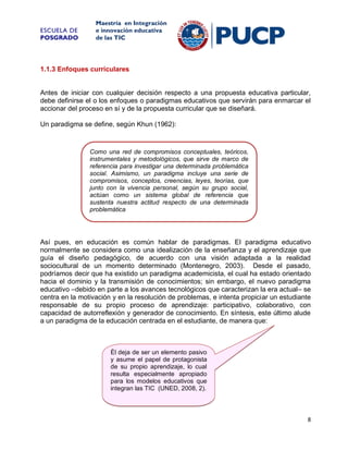 ESCUELA DE
POSGRADO

Maestría en Integración
e innovación educativa
de las TIC

1.1.3 Enfoques curriculares

Antes de iniciar con cualquier decisión respecto a una propuesta educativa particular,
debe definirse el o los enfoques o paradigmas educativos que servirán para enmarcar el
accionar del proceso en sí y de la propuesta curricular que se diseñará.
Un paradigma se define, según Khun (1962):

Como una red de compromisos conceptuales, teóricos,
instrumentales y metodológicos, que sirve de marco de
referencia para investigar una determinada problemática
social. Asimismo, un paradigma incluye una serie de
compromisos, conceptos, creencias, leyes, teorías, que
junto con la vivencia personal, según su grupo social,
actúan como un sistema global de referencia que
sustenta nuestra actitud respecto de una determinada
problemática

Así pues, en educación es común hablar de paradigmas. El paradigma educativo
normalmente se considera como una idealización de la enseñanza y el aprendizaje que
guía el diseño pedagógico, de acuerdo con una visión adaptada a la realidad
sociocultural de un momento determinado (Montenegro, 2003). Desde el pasado,
podríamos decir que ha existido un paradigma academicista, el cual ha estado orientado
hacia el dominio y la transmisión de conocimientos; sin embargo, el nuevo paradigma
educativo –debido en parte a los avances tecnológicos que caracterizan la era actual– se
centra en la motivación y en la resolución de problemas, e intenta propiciar un estudiante
responsable de su propio proceso de aprendizaje: participativo, colaborativo, con
capacidad de autorreflexión y generador de conocimiento. En síntesis, este último alude
a un paradigma de la educación centrada en el estudiante, de manera que:

Él deja de ser un elemento pasivo
y asume el papel de protagonista
de su propio aprendizaje, lo cual
resulta especialmente apropiado
para los modelos educativos que
integran las TIC (UNED, 2008, 2).

8

 