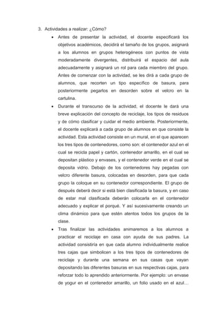 3. Actividades a realizar: ¿Cómo?
 Antes de presentar la actividad, el docente especificará los
objetivos académicos, decidirá el tamaño de los grupos, asignará
a los alumnos en grupos heterogéneos con puntos de vista
moderadamente divergentes, distribuirá el espacio del aula
adecuadamente y asignará un rol para cada miembro del grupo.
Antes de comenzar con la actividad, se les dirá a cada grupo de
alumnos, que recorten un tipo específico de basura, para
posteriormente pegarlos en desorden sobre el velcro en la
cartulina.
 Durante el transcurso de la actividad, el docente le dará una
breve explicación del concepto de reciclaje, los tipos de residuos
y de cómo clasificar y cuidar el medio ambiente. Posteriormente,
el docente explicará a cada grupo de alumnos en que consiste la
actividad. Esta actividad consiste en un mural, en el que aparecen
los tres tipos de contenedores, como son: el contenedor azul en el
cual se recicla papel y cartón, contenedor amarillo, en el cual se
depositan plástico y envases, y el contenedor verde en el cual se
deposita vidrio. Debajo de los contenedores hay pegadas con
velcro diferente basura, colocadas en desorden, para que cada
grupo la coloque en su contenedor correspondiente. El grupo de
después deberá decir si está bien clasificada la basura, y en caso
de estar mal clasificada deberán colocarla en el contenedor
adecuado y explicar el porqué. Y así sucesivamente creando un
clima dinámico para que estén atentos todos los grupos de la
clase.
 Tras finalizar las actividades animaremos a los alumnos a
practicar el reciclaje en casa con ayuda de sus padres. La
actividad consistiría en que cada alumno individualmente realice
tres cajas que simbolicen a los tres tipos de contenedores de
reciclaje y durante una semana en sus casas que vayan
depositando las diferentes basuras en sus respectivas cajas, para
reforzar todo lo aprendido anteriormente. Por ejemplo: un envase
de yogur en el contenedor amarillo, un folio usado en el azul…
 