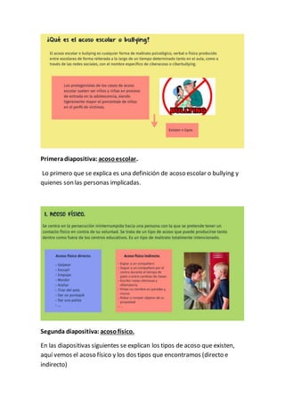 Primeradiapositiva: acosoescolar.
Lo primero que se explica es una definición de acoso escolar o bullying y
quienes son las personas implicadas.
Segunda diapositiva: acosofísico.
En las diapositivas siguientes se explican los tipos de acoso que existen,
aquí vemos el acoso físico y los dos tipos que encontramos (directo e
indirecto)
 