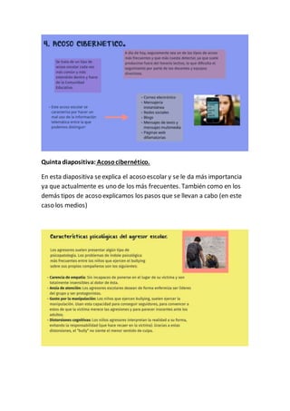 Quintadiapositiva: Acosocibernético.
En esta diapositiva seexplica el acoso escolar y se le da más importancia
ya que actualmente es uno de los más frecuentes. También como en los
demás tipos de acoso explicamos los pasos que se llevan a cabo (en este
caso los medios)
 
