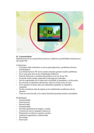 b) Características:
Identificación de las características técnicas y didácticas (posibilidades-limitaciones)
del medio-TIC.
Limitaciones:
- El profesor debe enfrentarse a nuevas preocupaciones y problemas técnicos-
metodológicos.
- Las infraestructuras TIC de los centros docentes generan muchos problemas.
- No se usan para innovar las metodologías didácticas.
- Falta de formación y confianza del profesor en el uso de las TIC.
- Se pierde mucho tiempo esperando la descarga de contenidos.
- Son las responsables de la cultura de la facilidad, la inmediatez y la diversión.
- Se convierte en elementos distractores, tanto en el aula como en casa.
- Si los alumnos lo hacen todo con ordenadores perderán su caligrafía y
ortografía.
- No hay constancia clara de mejora en los rendimientos académicos de los
alumnos.
- Tiene un coste elevado y los centros docentes presentan muchas necesidades.
Posibilidades:
- Inmaterialidad.
- Interconexión.
- Interactividad.
- Instantaneidad.
- Elevados parámetros de imagen y sonido.
- Creación de nuevos lenguajes expresivos.
- Penetración en todos los sectores sociales.
- Audiencia segmentaria y diferenciada.
- Diversidad.
- Innovación
 