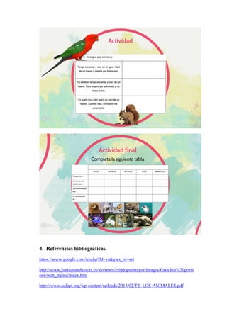 4. Referencias bibliográficas.
https://www.google.com/imghp?hl=es&gws_rd=ssl
http://www.juntadeandalucia.es/averroes/ceiplopezmayor/images/flash/hot%20potat
oes/web_mjose/index.htm
http://www.aulapt.org/wp-content/uploads/2013/02/T2.-LOS-ANIMALES.pdf
 