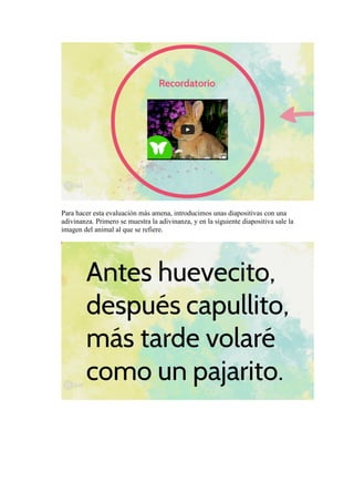 Para hacer esta evaluación más amena, introducimos unas diapositivas con una
adivinanza. Primero se muestra la adivinanza, y en la siguiente diapositiva sale la
imagen del animal al que se refiere.
 