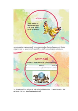 A continuación, presentamos la primera actividad evaluativa. Los alumnos tienen
que completar un texto sobre los mamíferos con los conocimientos adquiridos.
En estas actividades siguen con el grupo de los mamíferos. Deben contestar a una
pregunta y corregir unas frases escritas mal.
 