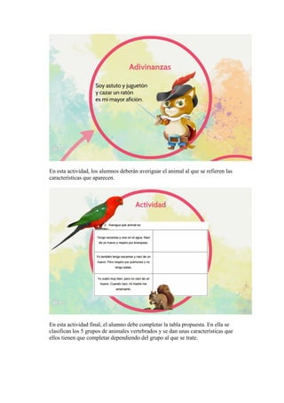 En esta actividad, los alumnos deberán averiguar el animal al que se refieren las
características que aparecen.
En esta actividad final, el alumno debe completar la tabla propuesta. En ella se
clasifican los 5 grupos de animales vertebrados y se dan unas características que
ellos tienen que completar dependiendo del grupo al que se trate.
 