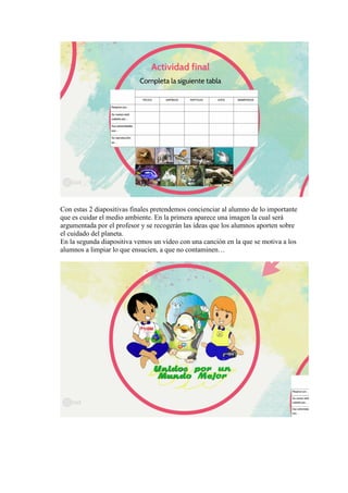 Con estas 2 diapositivas finales pretendemos concienciar al alumno de lo importante
que es cuidar el medio ambiente. En la primera aparece una imagen la cual será
argumentada por el profesor y se recogerán las ideas que los alumnos aporten sobre
el cuidado del planeta.
En la segunda diapositiva vemos un vídeo con una canción en la que se motiva a los
alumnos a limpiar lo que ensucien, a que no contaminen…
 