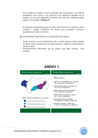 MARINA MEDINA LÓPEZ GRUPO 7 SUBGRUPO 14 GRUPO TIC 14 3
- Tras finalizar el medio, como actividad de evaluación; el maestro
entregará unas fichas a los alumnos que deberán pegarla en el
mapa y en el cual deberán contestar una serie de cuestiones para
seguir con el juego. *Anexo 2*
- El profesor comprobará que se están alcanzando los objetivos de la
unidad. Y poder modificar los errores que pudieran cometer,
guiándolo en todo momento.
C) ACTIVIDADES DESPUÉS DE LA UTILIZACIÓN DEL MEDIO:
- Cada alumno con la elaboración de su plato deberá decir porqué
es típico de la ciudad que le haya tocado y alguna características
de la ciudad.
- Posteriormente disfrutarán de los platos que ellos mismos han
creado.
ANEXO 1:
 