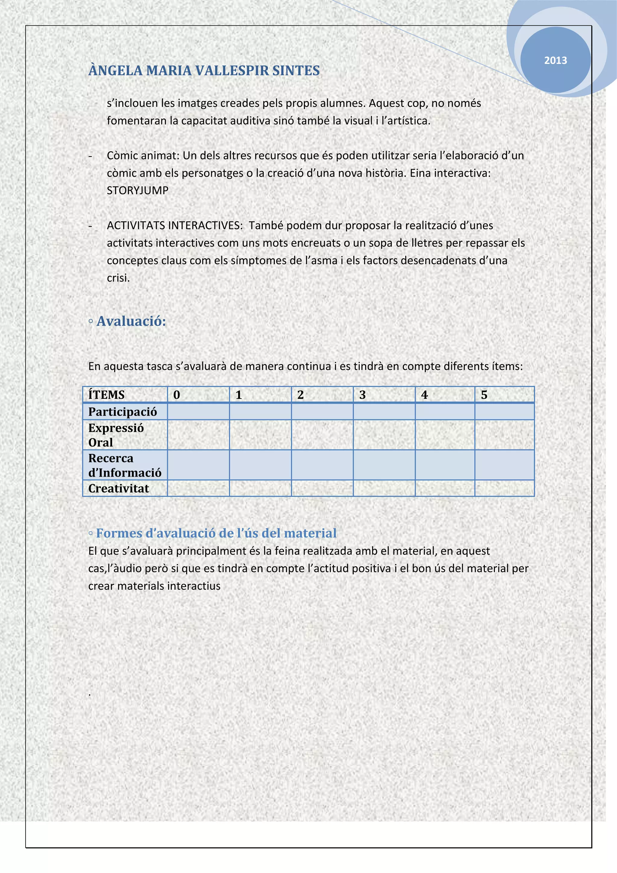 2013

ÀNGELA MARIA VALLESPIR SINTES
s’inclouen les imatges creades pels propis alumnes. Aquest cop, no només
fomentaran la capacitat auditiva sinó també la visual i l’artística.
-

Còmic animat: Un dels altres recursos que és poden utilitzar seria l’elaboració d’un
còmic amb els personatges o la creació d’una nova història. Eina interactiva:
STORYJUMP

-

ACTIVITATS INTERACTIVES: També podem dur proposar la realització d’unes
activitats interactives com uns mots encreuats o un sopa de lletres per repassar els
conceptes claus com els símptomes de l’asma i els factors desencadenats d’una
crisi.

◦ Avaluació:
En aquesta tasca s’avaluarà de manera continua i es tindrà en compte diferents ítems:
ÍTEMS
0
Participació
Expressió
Oral
Recerca
d’Informació
Creativitat

1

2

3

4

5

◦ Formes d’avaluació de l’ús del material
El que s’avaluarà principalment és la feina realitzada amb el material, en aquest
cas,l’àudio però si que es tindrà en compte l’actitud positiva i el bon ús del material per
crear materials interactius

.

 
