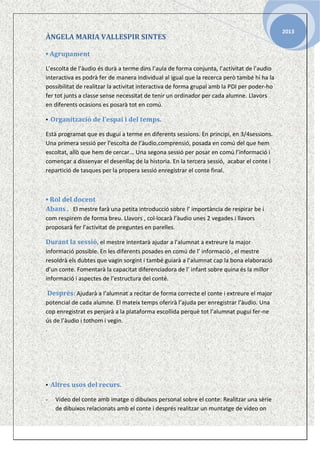 ÀNGELA MARIA VALLESPIR SINTES
▪ Agrupament
L’escolta de l’àudio és durà a terme dins l’aula de forma conjunta, l’activitat de l’audio
interactiva es podrà fer de manera individual al igual que la recerca però també hi ha la
possibilitat de realitzar la activitat interactiva de forma grupal amb la PDI per poder-ho
fer tot junts a classe sense necessitat de tenir un ordinador per cada alumne. Llavors
en diferents ocasions es posarà tot en comú.
▪ Organització de l’espai i del temps.
Està programat que es duguí a terme en diferents sessions. En principi, en 3/4sessions.
Una primera sessió per l’escolta de l’àudio,comprensió, posada en comú del que hem
escoltat, allò que hem de cercar... Una segona sessió per posar en comú l’informació i
començar a dissenyar el desenllaç de la historia. En la tercera sessió, acabar el conte i
repartició de tasques per la propera sessió enregistrar el conte final.

▪ Rol del docent
Abans . El mestre farà una petita introducció sobre l’ importància de respirar be i
com respirem de forma breu. Llavors , col·locarà l’àudio unes 2 vegades i llavors
proposarà fer l’activitat de preguntes en parelles.

Durant la sessió, el mestre intentarà ajudar a l’alumnat a extreure la major
informació possible. En les diferents posades en comú de l’ informació , el mestre
resoldrà els dubtes que vagin sorgint i també guiarà a l’alumnat cap la bona elaboració
d’un conte. Fomentarà la capacitat diferenciadora de l’ infant sobre quina és la millor
informació i aspectes de l’estructura del conté.

Després: Ajudarà a l’alumnat a recitar de forma correcte el conte i extreure el major
potencial de cada alumne. El mateix temps oferirà l’ajuda per enregistrar l’àudio. Una
cop enregistrat es penjarà a la plataforma escollida perquè tot l’alumnat pugui fer-ne
ús de l’àudio i tothom i vegin.
.

▪ Altres usos del recurs.
-

Vídeo del conte amb imatge o dibuixos personal sobre el conte: Realitzar una sèrie
de dibuixos relacionats amb el conte i després realitzar un muntatge de vídeo on

2013

 