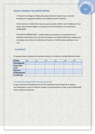 2013

ÀNGELA MARIA VALLESPIR SINTES
s’inclouen les imatges creades pels propis alumnes. Aquest cop, no només
fomentaran la capacitat auditiva sinó també la visual i l’artística.
-

Còmic animat: Un dels altres recursos que és poden utilitzar seria l’elaboració d’un
còmic amb els personatges o la creació d’una nova història. Eina interactiva:
STORYJUMP

-

ACTIVITATS INTERACTIVES: També podem dur proposar la realització d’unes
activitats interactives com uns mots encreuats o un sopa de lletres per repassar els
conceptes claus com els símptomes de l’asma i els factors desencadenats d’una
crisi.

◦ Avaluació:
En aquesta tasca s’avaluarà de manera continua i es tindrà en compte diferents ítems:
ÍTEMS
0
Participació
Expressió
Oral
Recerca
d’Informació
Creativitat

1

2

3

4

5

◦ Formes d’avaluació de l’ús del material
El que s’avaluarà principalment és la feina realitzada amb el material, en aquest
cas,l’àudio però si que es tindrà en compte l’actitud positiva i el bon ús del material per
crear materials interactius

.

 