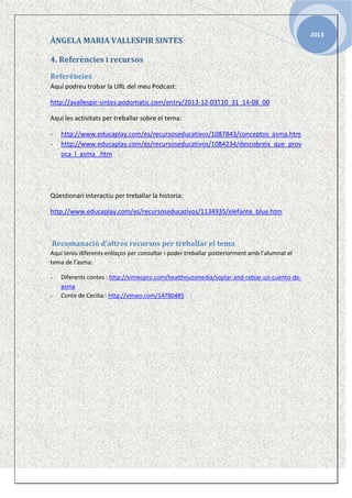 ÀNGELA MARIA VALLESPIR SINTES
4. Referències i recursos
Referències
Aquí podreu trobar la URL del meu Podcast:
http://avallespir-sintes.podomatic.com/entry/2013-12-03T10_31_14-08_00
Aquí les activitats per treballar sobre el tema:
-

http://www.educaplay.com/es/recursoseducativos/1087843/conceptos_asma.htm
http://www.educaplay.com/es/recursoseducativos/1084234/descobreix_que_prov
oca_l_asma_.htm

Qüestionari interactiu per treballar la historia:
http://www.educaplay.com/es/recursoseducativos/1134935/elefante_blue.htm

Recomanació d’altres recursos per treballar el tema
Aquí teniu diferents enllaços per consultar i poder treballar posteriorment amb l’alumnat el
tema de l’asma:
-

Diferents contes : http://vimeopro.com/healthnutsmedia/soplar-and-rabiar-un-cuento-deasma
Conte de Cecilia : http://vimeo.com/14780485

2013

 