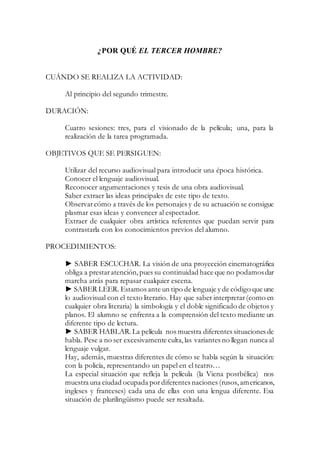¿POR QUÉ EL TERCER HOMBRE?
CUÁNDO SE REALIZA LA ACTIVIDAD:
Al principio del segundo trimestre.
DURACIÓN:
Cuatro sesiones: tres, para el visionado de la película; una, para la
realización de la tarea programada.
OBJETIVOS QUE SE PERSIGUEN:
Utilizar del recurso audiovisual para introducir una época histórica.
Conocer el lenguaje audiovisual.
Reconocer argumentaciones y tesis de una obra audiovisual.
Saber extraer las ideas principales de este tipo de texto.
Observarcómo a través de los personajes y de su actuación se consigue
plasmar esas ideas y convencer al espectador.
Extraer de cualquier obra artística referentes que puedan servir para
contrastarla con los conocimientos previos del alumno.
PROCEDIMIENTOS:
► SABER ESCUCHAR. La visión de una proyección cinematográfica
obliga a prestaratención, pues su continuidad hace que no podamosdar
marcha atrás para repasar cualquier escena.
► SABER LEER. Estamos ante un tipo de lenguaje y de código que une
lo audiovisual con el texto literario. Hay que saber interpretar(como en
cualquier obra literaria) la simbología y el doble significado de objetos y
planos. El alumno se enfrenta a la comprensión del texto mediante un
diferente tipo de lectura.
► SABER HABLAR.La película nos muestra diferentes situaciones de
habla. Pese a no ser excesivamente culta, las variantes no llegan nunca al
lenguaje vulgar.
Hay, además, muestras diferentes de cómo se habla según la situación:
con la policía, representando un papel en el teatro…
La especial situación que refleja la película (la Viena postbélica) nos
muestra una ciudad ocupada pordiferentes naciones (rusos, americanos,
ingleses y franceses) cada una de ellas con una lengua diferente. Esa
situación de plurilingüismo puede ser resaltada.
 