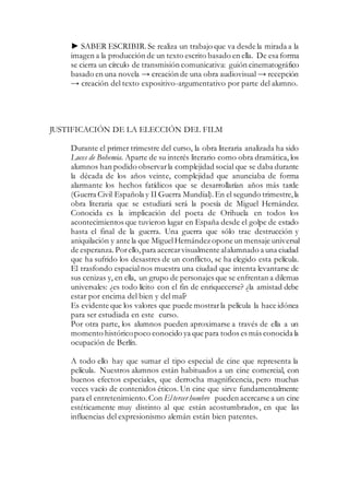 ► SABER ESCRIBIR.Se realiza un trabajo que va desde la mirada a la
imagen a la producción de un texto escrito basado en ella. De esa forma
se cierra un círculo de transmisión comunicativa: guión cinematográfico
basado en una novela → creación de una obra audiovisual → recepción
→ creación del texto expositivo-argumentativo por parte del alumno.
JUSTIFICACIÓN DE LA ELECCIÓN DEL FILM
Durante el primer trimestre del curso, la obra literaria analizada ha sido
Luces de Bohemia. Aparte de su interés literario como obra dramática, los
alumnos han podido observarla complejidad social que se daba durante
la década de los años veinte, complejidad que anunciaba de forma
alarmante los hechos fatídicos que se desarrollarían años más tarde
(Guerra Civil Española y II Guerra Mundial). En el segundo trimestre, la
obra literaria que se estudiará será la poesía de Miguel Hernández.
Conocida es la implicación del poeta de Orihuela en todos los
acontecimientos que tuvieron lugar en España desde el golpe de estado
hasta el final de la guerra. Una guerra que sólo trae destrucción y
aniquilación y ante la que MiguelHernández opone un mensaje universal
de esperanza.Porello,para acercarvisualmente alalumnado a una ciudad
que ha sufrido los desastres de un conflicto, se ha elegido esta película.
El trasfondo espacialnos muestra una ciudad que intenta levantarse de
sus cenizas y, en ella, un grupo de personajes que se enfrentan a dilemas
universales: ¿es todo lícito con el fin de enriquecerse? ¿la amistad debe
estar por encima del bien y del mal?
Es evidente que los valores que puede mostrarla película la hace idónea
para ser estudiada en este curso.
Por otra parte, los alumnos pueden aproximarse a través de ella a un
momento históricopoco conocido ya que para todos es más conocida la
ocupación de Berlín.
A todo ello hay que sumar el tipo especial de cine que representa la
película. Nuestros alumnos están habituados a un cine comercial, con
buenos efectos especiales, que derrocha magnificencia, pero muchas
veces vacío de contenidos éticos. Un cine que sirve fundamentalmente
para el entretenimiento.Con El tercer hombre pueden acercarse a un cine
estéticamente muy distinto al que están acostumbrados, en que las
influencias del expresionismo alemán están bien patentes.
 