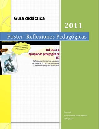 Guía didáctica
                      2011
Poster: Reflexiones Pedagógicas




                      fjsuarez14
                      Francisco Javier Suárez Valencia
                      01/01/2011
 