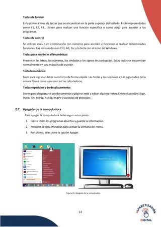 12
Teclas de función
Es la primera línea de teclas que se encuentran en la parte superior del teclado. Están representadas
como F1, F2, F3... Sirven para realizar una función específica o como atajo para acceder a los
programas.
Teclas de control
Se utilizan solas o en combinación con números para acceder a funciones o realizar determinadas
funciones. Las más usadas son Ctrl, Alt, Esc y la tecla con el ícono de Windows.
Teclas para escribir o alfanuméricas:
Presentan las letras, los números, los símbolos y los signos de puntuación. Estas teclas se encuentran
normalmente en una máquina de escribir.
Teclado numérico:
Sirve para ingresar datos numéricos de forma rápida. Las teclas y los símbolos están agrupados de la
misma forma como aparecen en las calculadoras.
Teclas especiales y de desplazamiento:
Sirven para desplazarte por documentos o páginas web y editar algunos textos. Entre ellas están: Supr,
Inicio, Fin, RePág, AvPág, ImpPt y las teclas de dirección.
2.7. Apagado de la computadora
Para apagar la computadora debe seguir estos pasos:
1. Cierre todos los programas abiertos y guarde la información.
2. Presione la tecla Windows para activar la ventana del menú.
3. Por último, seleccione la opción Apagar.
Figura 26. Apagado de la computadora
 