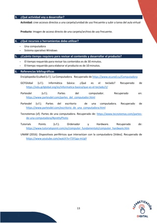 13
3. ¿Qué actividad voy a desarrollar?
Actividad: cree accesos directos a una carpeta/unidad de uso frecuente y subir a tarea del aula virtual
Producto: Imagen de acceso directo de una carpeta/archivo de uso frecuente.
4. ¿Qué recursos o herramientas debo utilizar?
- Una computadora
- Sistema operativo Windows
5. ¿Cuánto tiempo requiero para revisar el contenido y desarrollar el producto?
- El tiempo requerido para revisar los contenidos es de 30 minutos.
- El tiempo requerido para elaborar el producto es de 10 minutos.
6. Referencias bibliográficas
Enciplopedia EcuRed (s.f.). La Computadora. Recuperado de https://www.ecured.cu/Computadora
GCFGlobal (s.f.). Informática básica: ¿Qué es el teclado? Recuperado de
https://edu.gcfglobal.org/es/informatica-basica/que-es-el-teclado/1/
Partesdel (s.f.). Partes del computador. Recuperado en:
https://www.partesdel.com/partes_del_computador.html
Partesdel (s.f.). Partes del escritorio de una computadora. Recuperado de
https://www.partesdel.com/escritorio_de_una_computadora.html
Tecnotemas (sf). Partes de una computadora. Recuperado de: https://www.tecnotemas.com/partes-
de-una-computadora/#prettyPhoto
Tutorials Points (s.f.). Ordenador y Hardware. Recuperado de:
https://www.tutorialspoint.com/es/computer_fundamentals/computer_hardware.htm
UNAM (2016). Dispositivos periféricos que interactúan con la computadora [Video]. Recuperado de
https://www.youtube.com/watch?v=T3Y1ga-mUgY
 